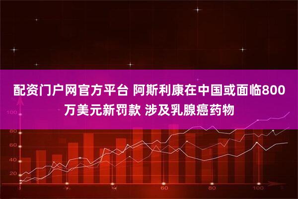 配资门户网官方平台 阿斯利康在中国或面临800万美元新罚款 涉及乳腺癌药物