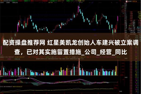配资操盘推荐网 红星美凯龙创始人车建兴被立案调查，已对其实施留置措施_公司_经营_同比