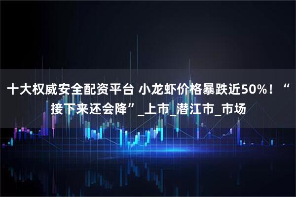 十大权威安全配资平台 小龙虾价格暴跌近50%！“接下来还会降”_上市_潜江市_市场