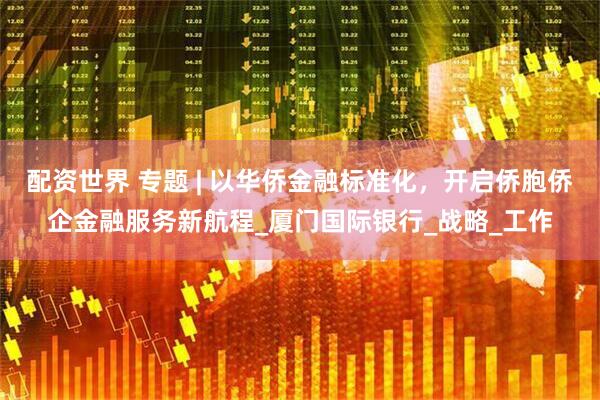 配资世界 专题 | 以华侨金融标准化，开启侨胞侨企金融服务新航程_厦门国际银行_战略_工作