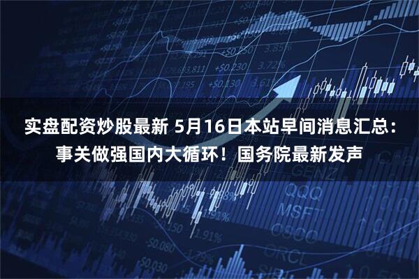 实盘配资炒股最新 5月16日本站早间消息汇总：事关做强国内大循环！国务院最新发声