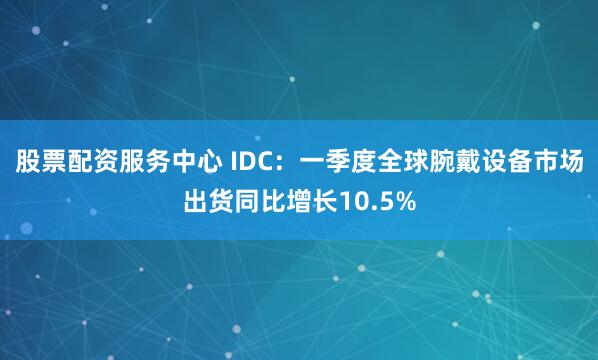 股票配资服务中心 IDC：一季度全球腕戴设备市场出货同比增长10.5%