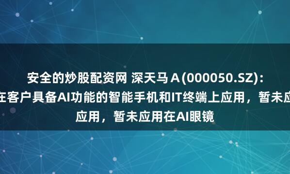 安全的炒股配资网 深天马Ａ(000050.SZ)：显示产品有在客户具备AI功能的智能手机和IT终端上应用，暂未应用在AI眼镜