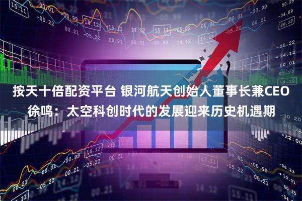 按天十倍配资平台 银河航天创始人董事长兼CEO徐鸣：太空科创时代的发展迎来历史机遇期