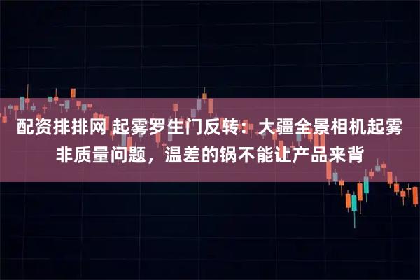 配资排排网 起雾罗生门反转：大疆全景相机起雾非质量问题，温差的锅不能让产品来背