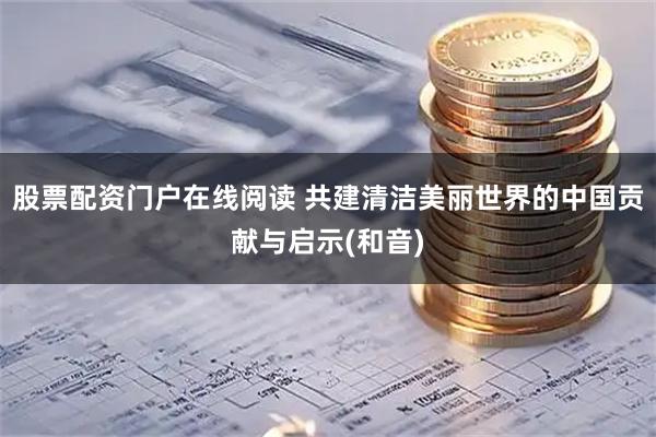 股票配资门户在线阅读 共建清洁美丽世界的中国贡献与启示(和音)