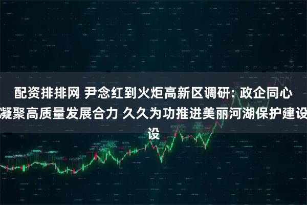 配资排排网 尹念红到火炬高新区调研: 政企同心凝聚高质量发展合力 久久为功推进美丽河湖保护建设