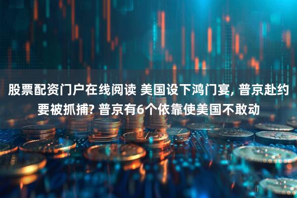 股票配资门户在线阅读 美国设下鸿门宴, 普京赴约要被抓捕? 普京有6个依靠使美国不敢动