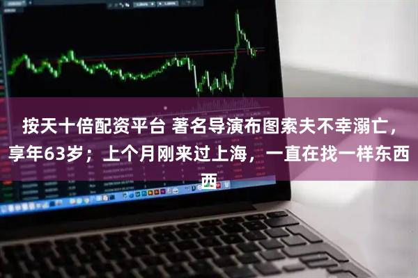 按天十倍配资平台 著名导演布图索夫不幸溺亡，享年63岁；上个月刚来过上海，一直在找一样东西