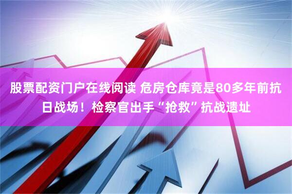 股票配资门户在线阅读 危房仓库竟是80多年前抗日战场！检察官出手“抢救”抗战遗址