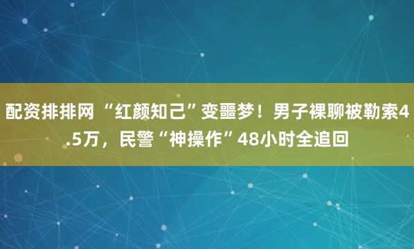 配资排排网 “红颜知己”变噩梦！男子裸聊被勒索4.5万，民警“神操作”48小时全追回