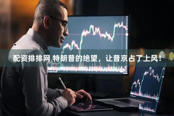 配资排排网 特朗普的绝望，让普京占了上风！