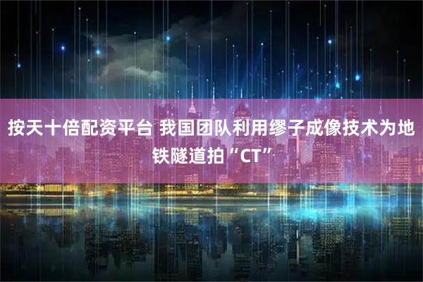 按天十倍配资平台 我国团队利用缪子成像技术为地铁隧道拍“CT”