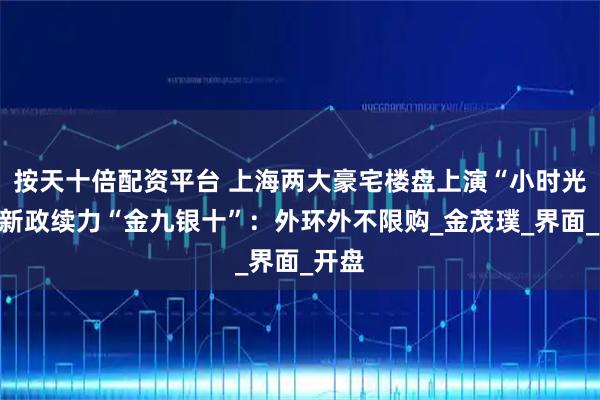 按天十倍配资平台 上海两大豪宅楼盘上演“小时光”，新政续力“金九银十”：外环外不限购_金茂璞_界面_开盘