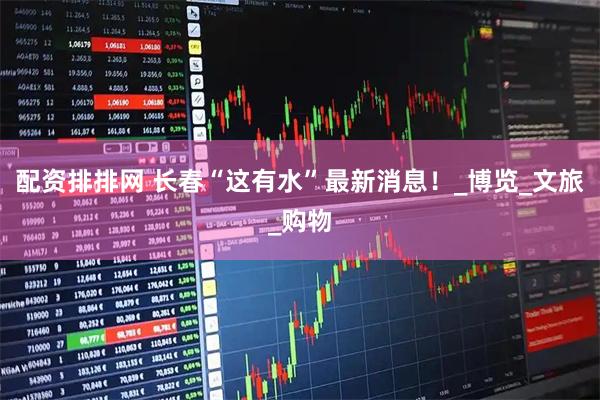 配资排排网 长春“这有水”最新消息！_博览_文旅_购物