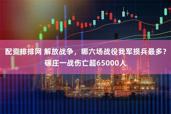 配资排排网 解放战争，哪六场战役我军损兵最多？碾庄一战伤亡超65000人