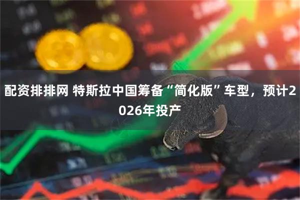 配资排排网 特斯拉中国筹备“简化版”车型，预计2026年投产