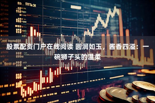 股票配资门户在线阅读 圆润如玉，酱香四溢：一碗狮子头的温柔
