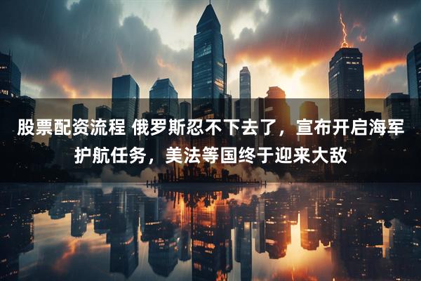 股票配资流程 俄罗斯忍不下去了，宣布开启海军护航任务，美法等国终于迎来大敌