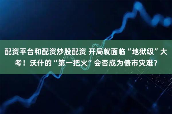 配资平台和配资炒股配资 开局就面临“地狱级”大考！沃什的“第一把火”会否成为债市灾难？