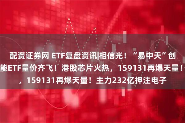 配资证券网 ETF复盘资讯|相信光！“易中天”创新高，创业板人工智能ETF量价齐飞！港股芯片火热，159131再爆天量！主力232亿押注电子