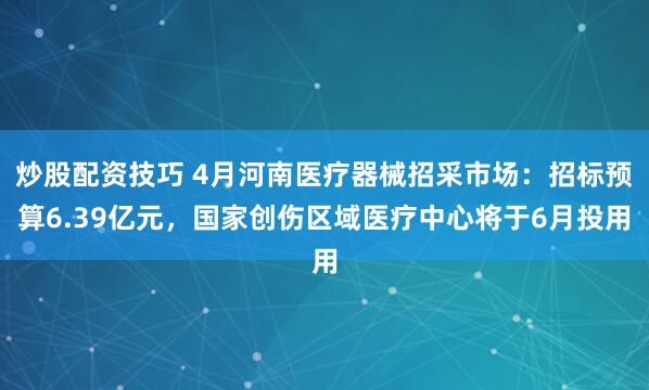 炒股配资技巧 4月河南医疗器械招采市场：招标预算6.39亿元，国家创伤区域医疗中心将于6月投用