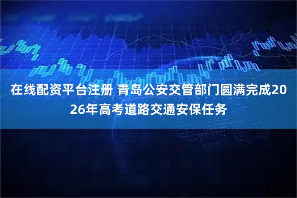 在线配资平台注册 青岛公安交管部门圆满完成2026年高考道路交通安保任务