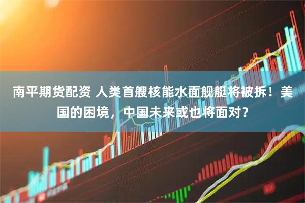 南平期货配资 人类首艘核能水面舰艇将被拆！美国的困境，中国未来或也将面对？