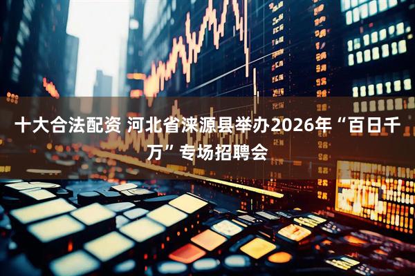 十大合法配资 河北省涞源县举办2026年“百日千万”专场招聘会