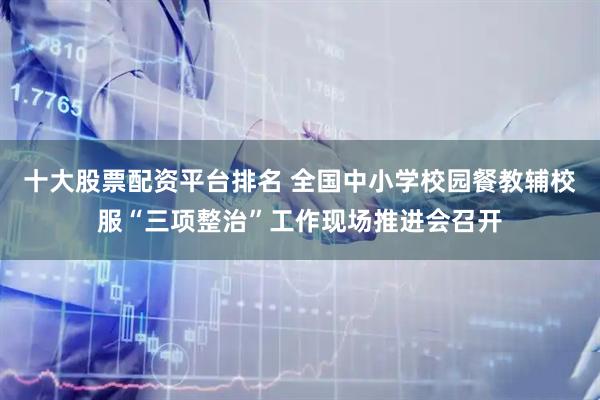 十大股票配资平台排名 全国中小学校园餐教辅校服“三项整治”工作现场推进会召开