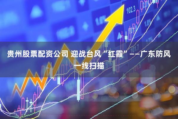贵州股票配资公司 迎战台风“红霞”——广东防风一线扫描