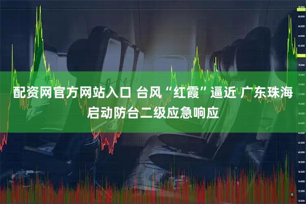 配资网官方网站入口 台风“红霞”逼近 广东珠海启动防台二级应急响应