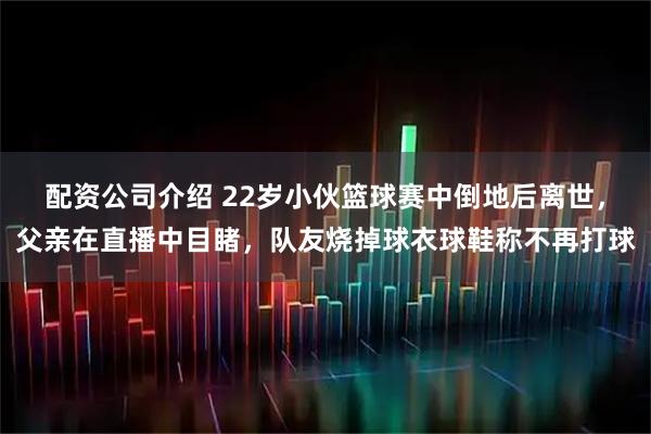 配资公司介绍 22岁小伙篮球赛中倒地后离世，父亲在直播中目睹，队友烧掉球衣球鞋称不再打球