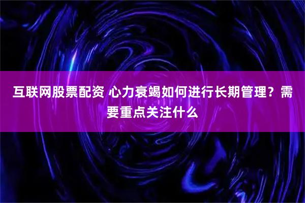 互联网股票配资 心力衰竭如何进行长期管理?需要重点关注什么