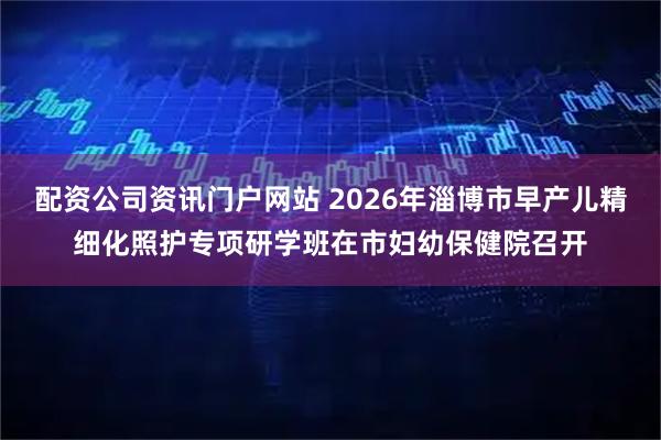 配资公司资讯门户网站 2026年淄博市早产儿精细化照护专项研学班在市妇幼保健院召开