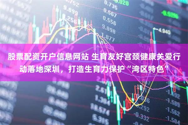 股票配资开户信息网站 生育友好宫颈健康关爱行动落地深圳，打造生育力保护“湾区特色”