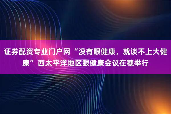 证券配资专业门户网 “没有眼健康，就谈不上大健康” 西太平洋地区眼健康会议在穗举行