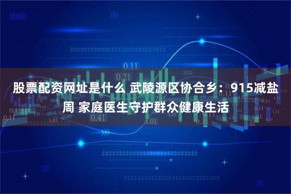 股票配资网址是什么 武陵源区协合乡：915减盐周 家庭医生守护群众健康生活