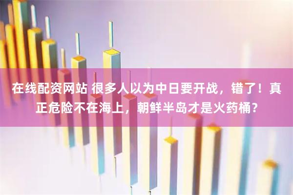 在线配资网站 很多人以为中日要开战，错了！真正危险不在海上，朝鲜半岛才是火药桶？
