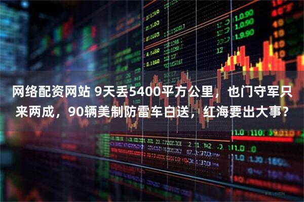 网络配资网站 9天丢5400平方公里，也门守军只来两成，90辆美制防雷车白送，红海要出大事？