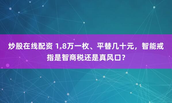 炒股在线配资 1.8万一枚、平替几十元，智能戒指是智商税还是真风口？